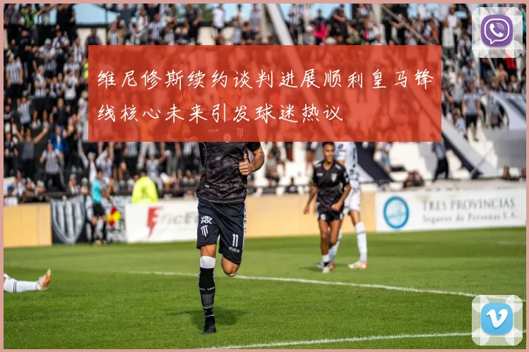 维尼修斯续约谈判进展顺利皇马锋线核心未来引发球迷热议