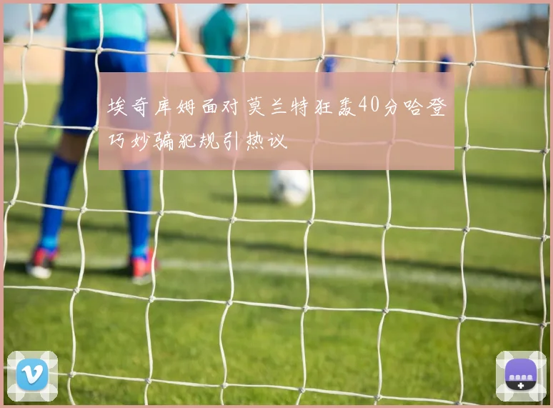 埃奇库姆面对莫兰特狂轰40分哈登巧妙骗犯规引热议
