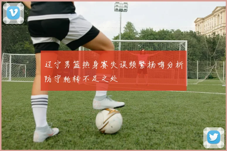 辽宁男篮热身赛失误频繁杨鸣分析防守轮转不足之处