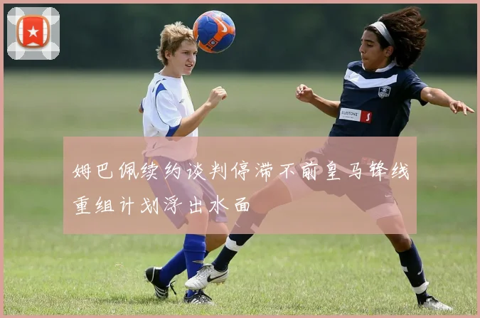 姆巴佩续约谈判停滞不前皇马锋线重组计划浮出水面