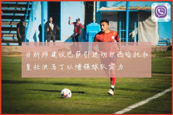分析师建议巴萨引进切尔西哈托和皇社洪马丁以增强球队实力