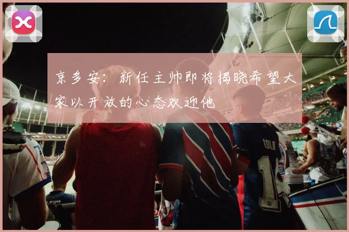京多安：新任主帅即将揭晓希望大家以开放的心态欢迎他