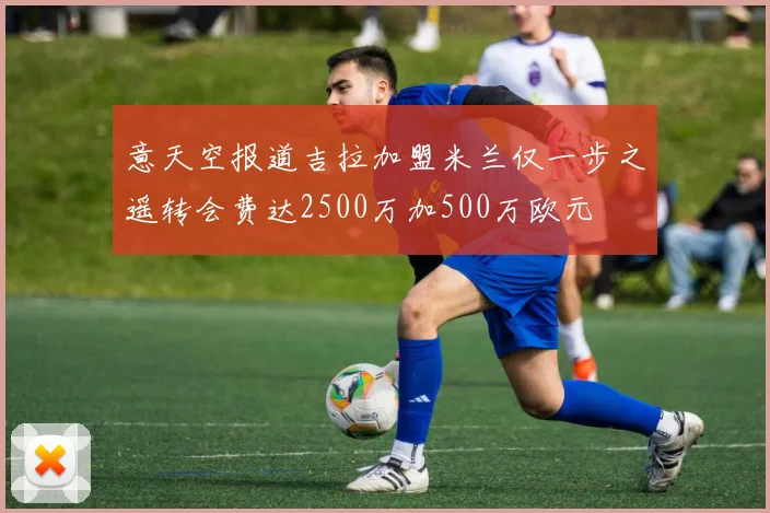 意天空报道吉拉加盟米兰仅一步之遥转会费达2500万加500万欧元