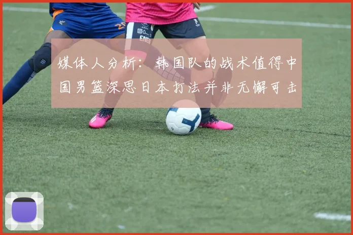 媒体人分析：韩国队的战术值得中国男篮深思日本打法并非无懈可击