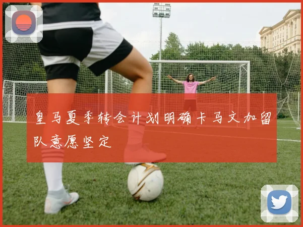 皇马夏季转会计划明确卡马文加留队意愿坚定
