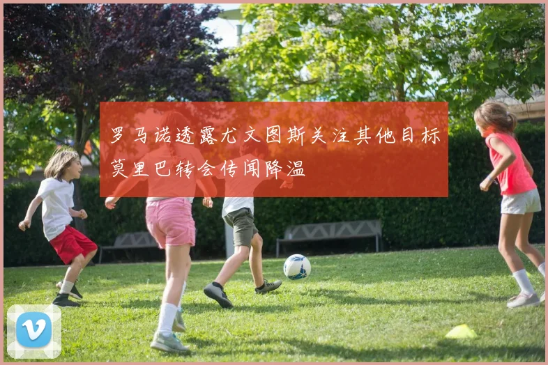 罗马诺透露尤文图斯关注其他目标莫里巴转会传闻降温