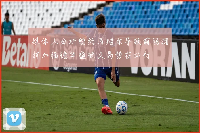 媒体人分析续约马绍尔导致前场拥挤加福德华盛顿交易势在必行