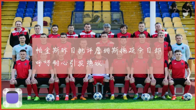 帕金斯昨日批评詹姆斯拖延今日却呼吁耐心引发热议