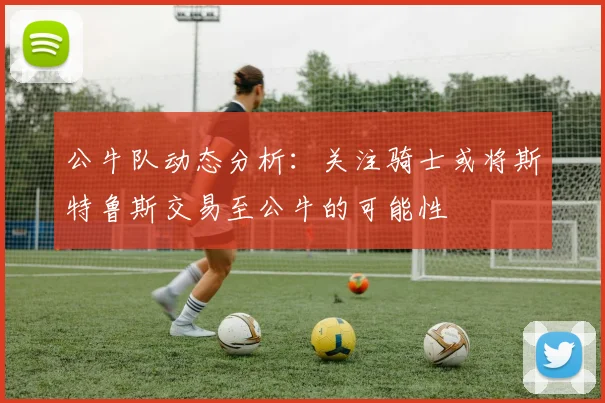 公牛队动态分析：关注骑士或将斯特鲁斯交易至公牛的可能性
