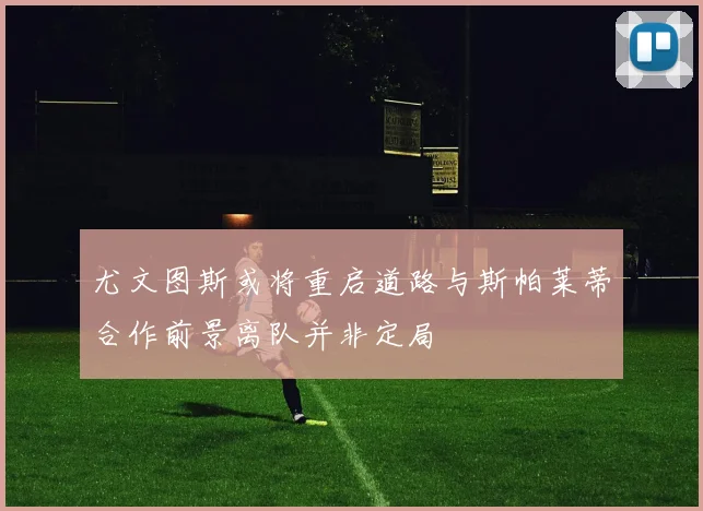尤文图斯或将重启道路与斯帕莱蒂合作前景离队并非定局