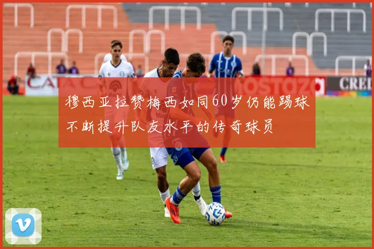 穆西亚拉赞梅西如同60岁仍能踢球不断提升队友水平的传奇球员