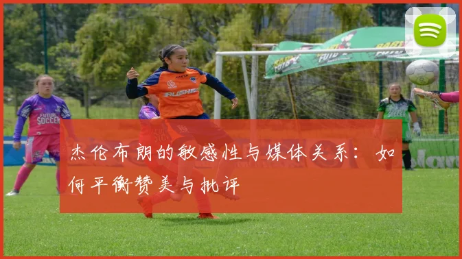 杰伦布朗的敏感性与媒体关系：如何平衡赞美与批评