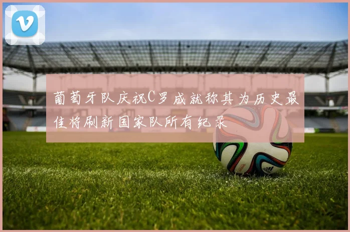 葡萄牙队庆祝C罗成就称其为历史最佳将刷新国家队所有纪录