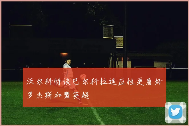 沃尔科特谈巴尔科拉适应性更看好罗杰斯加盟英超