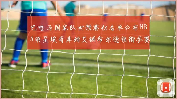 巴哈马国家队世预赛初名单公布NBA明星埃奇库姆艾顿希尔德领衔参赛阵容