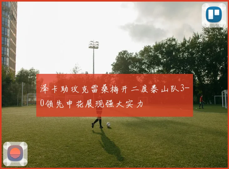 泽卡助攻克雷桑梅开二度泰山队3-0领先申花展现强大实力