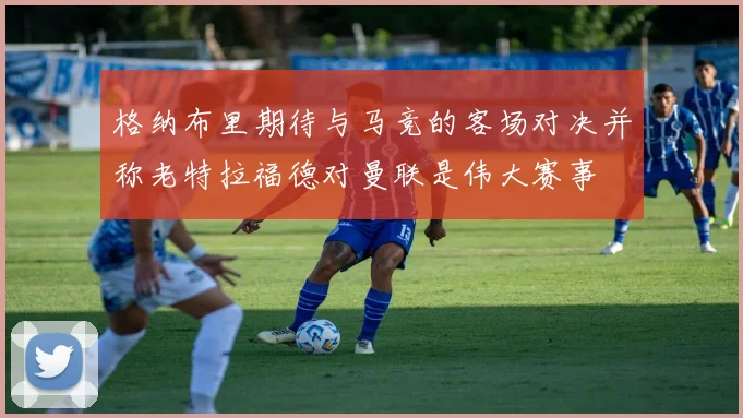 格纳布里期待与马竞的客场对决并称老特拉福德对曼联是伟大赛事