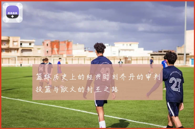 篮球历史上的经典时刻乔丹的审判投篮与欧文的封王之路