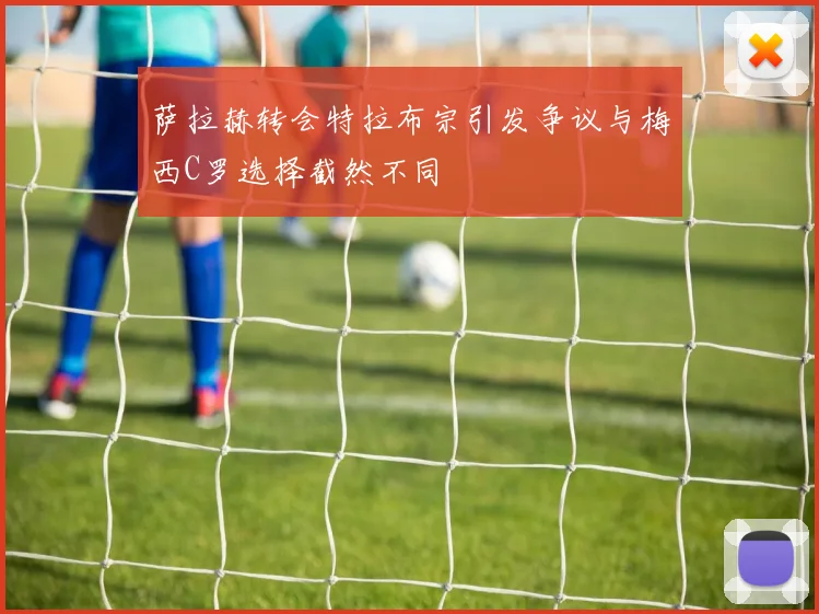 萨拉赫转会特拉布宗引发争议与梅西C罗选择截然不同