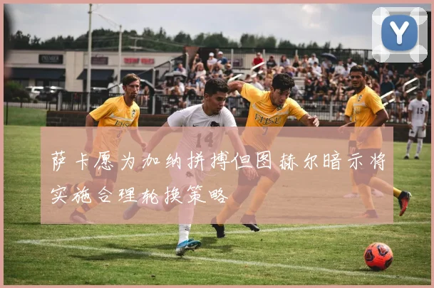 萨卡愿为加纳拼搏但图赫尔暗示将实施合理轮换策略