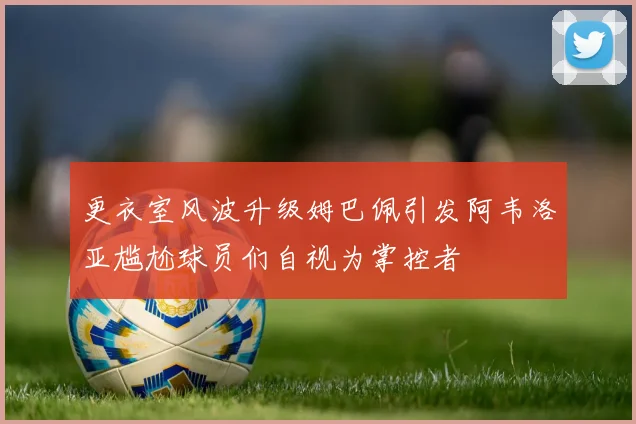 更衣室风波升级姆巴佩引发阿韦洛亚尴尬球员们自视为掌控者