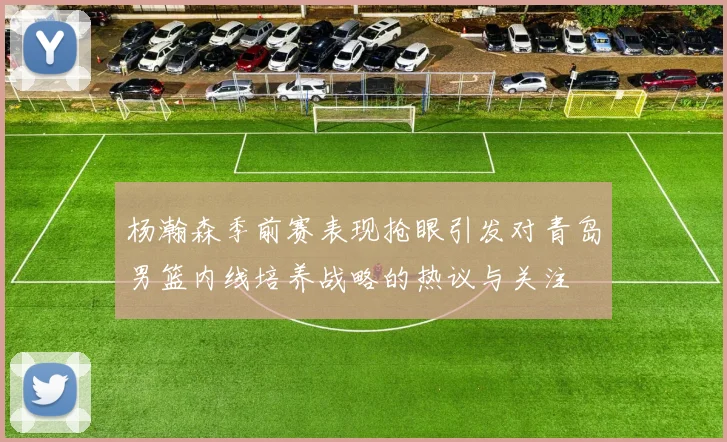 杨瀚森季前赛表现抢眼引发对青岛男篮内线培养战略的热议与关注