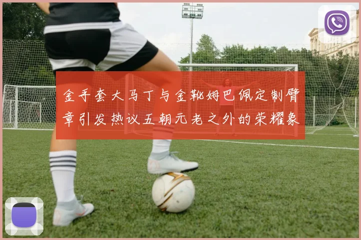 金手套大马丁与金靴姆巴佩定制臂章引发热议五朝元老之外的荣耀象征