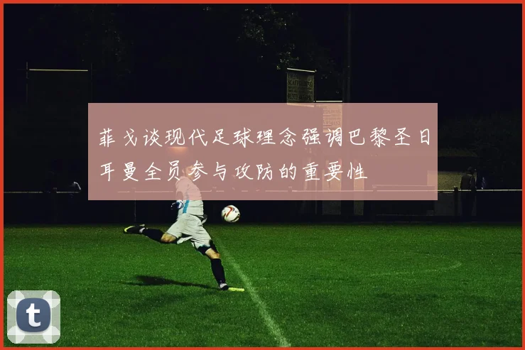 菲戈谈现代足球理念强调巴黎圣日耳曼全员参与攻防的重要性