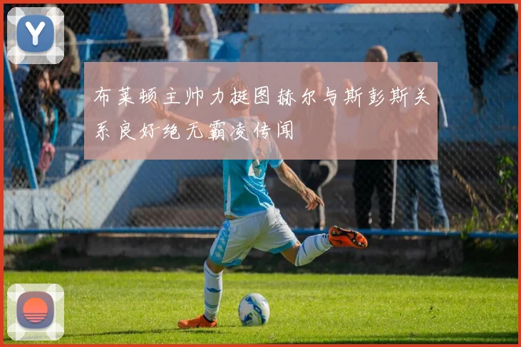 布莱顿主帅力挺图赫尔与斯彭斯关系良好绝无霸凌传闻